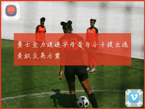 勇士全力追逐字母哥与小卡提出选秀权交易方案
