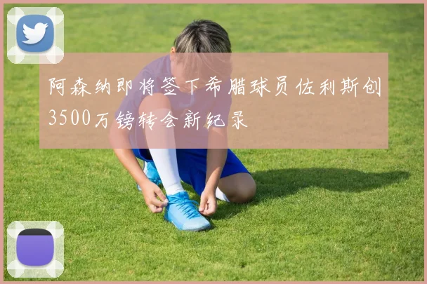阿森纳即将签下希腊球员佐利斯创3500万镑转会新纪录