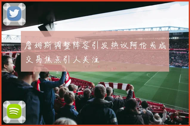 詹姆斯调整阵容引发热议阿伦或成交易焦点引人关注