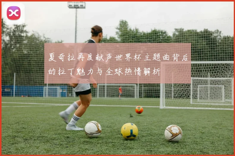 夏奇拉再度献声世界杯主题曲背后的拉丁魅力与全球热情解析