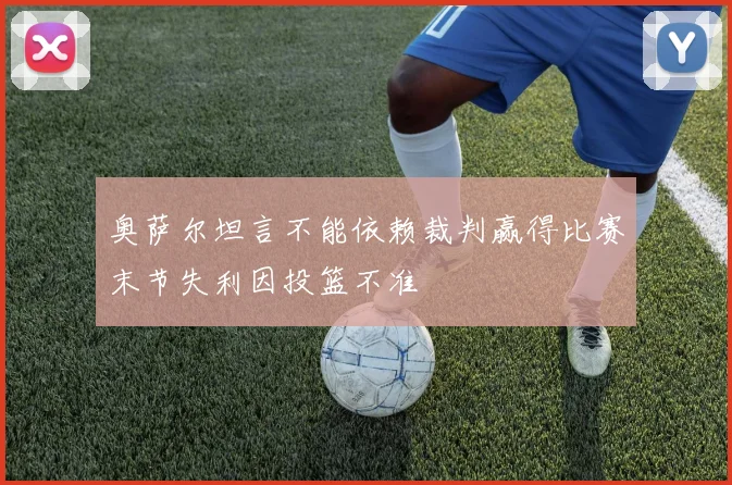 奥萨尔坦言不能依赖裁判赢得比赛末节失利因投篮不准