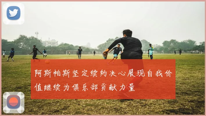 阿斯帕斯坚定续约决心展现自我价值继续为俱乐部贡献力量