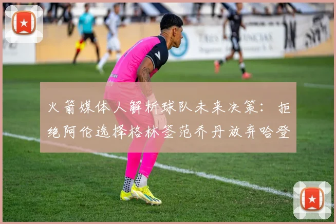 火箭媒体人解析球队未来决策：拒绝阿伦选择格林签范乔丹放弃哈登