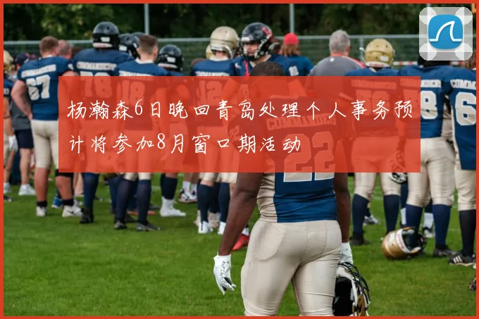杨瀚森6日晚回青岛处理个人事务预计将参加8月窗口期活动