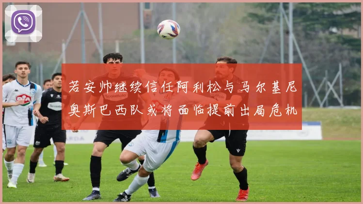 若安帅继续信任阿利松与马尔基尼奥斯巴西队或将面临提前出局危机
