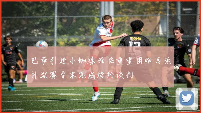 巴萨引进小蜘蛛面临重重困难马竞计划赛季末完成续约谈判