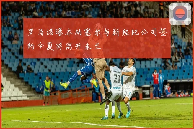罗马诺曝本纳塞尔与新经纪公司签约今夏将离开米兰