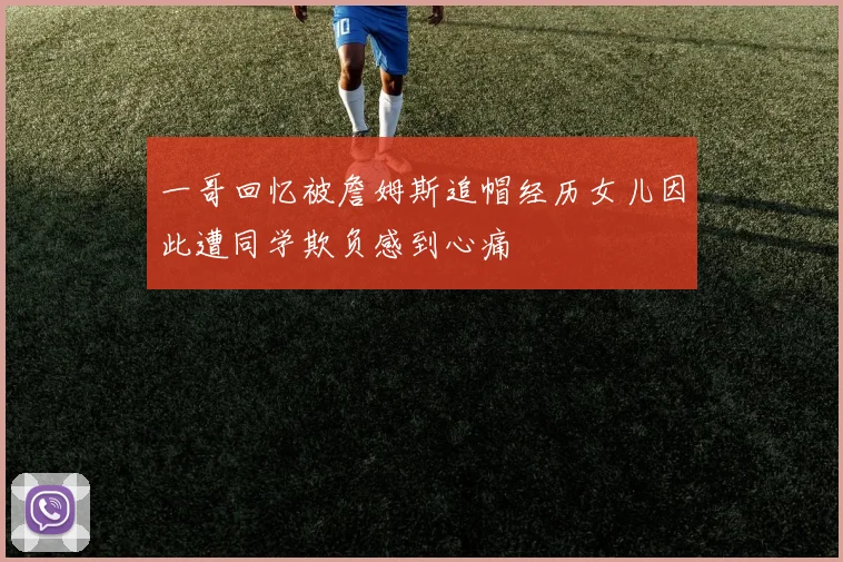 一哥回忆被詹姆斯追帽经历女儿因此遭同学欺负感到心痛