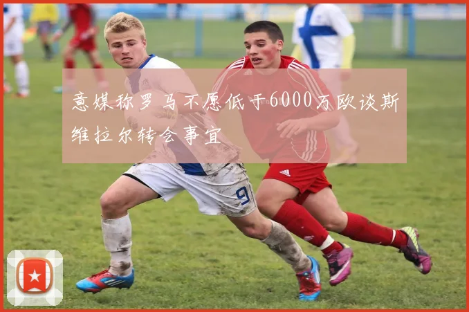 意媒称罗马不愿低于6000万欧谈斯维拉尔转会事宜