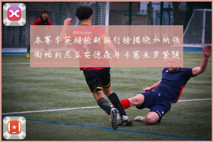 本赛季英超抢断排行榜揭晓加纳领衔帕利尼亚安德森与卡塞米罗紧随其后