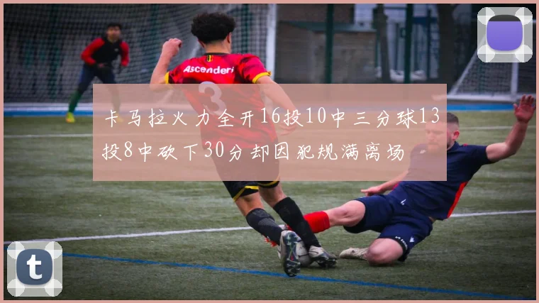 卡马拉火力全开16投10中三分球13投8中砍下30分却因犯规满离场