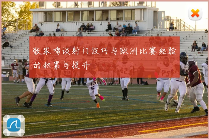 张家鸣谈射门技巧与欧洲比赛经验的积累与提升