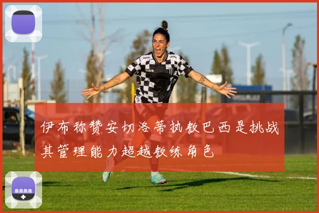 伊布称赞安切洛蒂执教巴西是挑战其管理能力超越教练角色