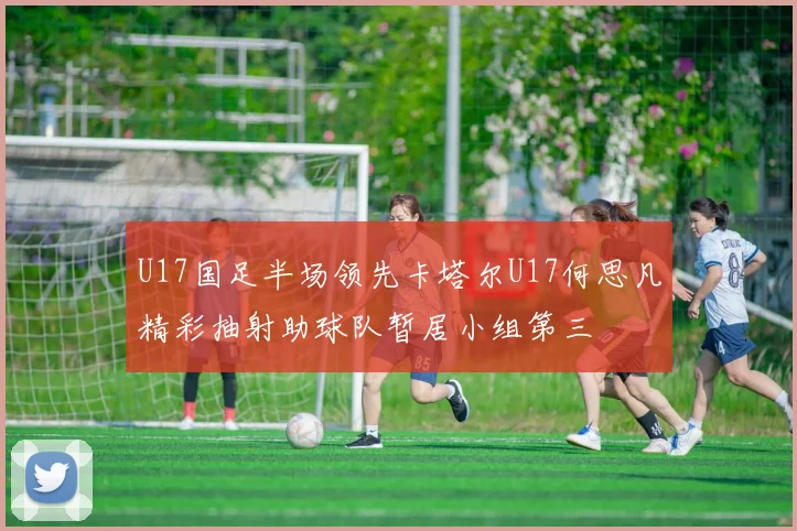 U17国足半场领先卡塔尔U17何思凡精彩抽射助球队暂居小组第三