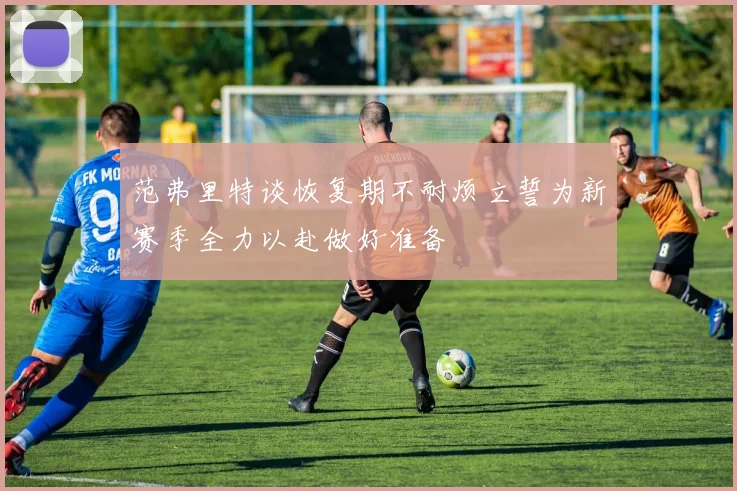 范弗里特谈恢复期不耐烦立誓为新赛季全力以赴做好准备