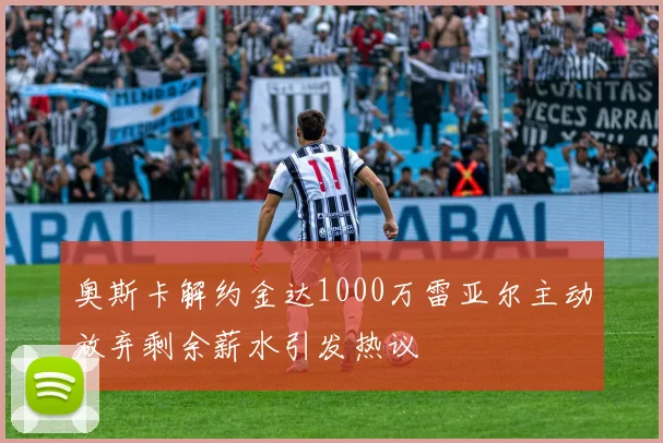 奥斯卡解约金达1000万雷亚尔主动放弃剩余薪水引发热议