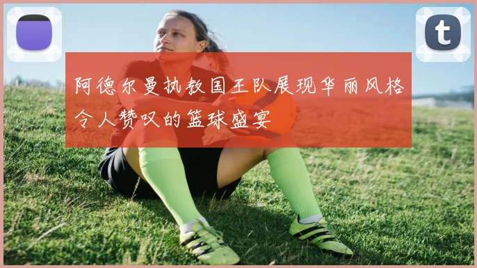 阿德尔曼执教国王队展现华丽风格令人赞叹的篮球盛宴