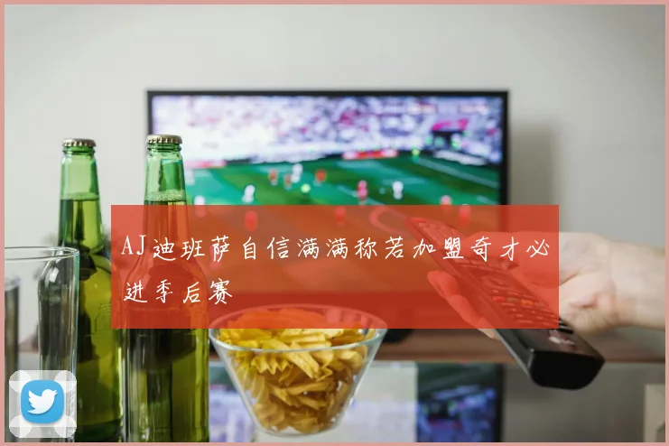 AJ迪班萨自信满满称若加盟奇才必进季后赛