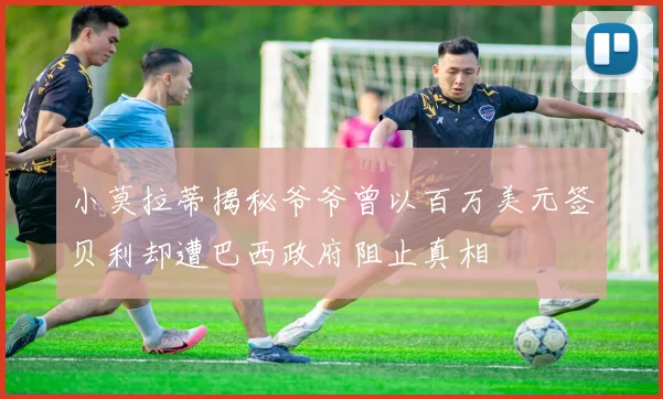 小莫拉蒂揭秘爷爷曾以百万美元签贝利却遭巴西政府阻止真相