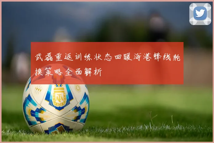 武磊重返训练状态回暖海港锋线轮换策略全面解析