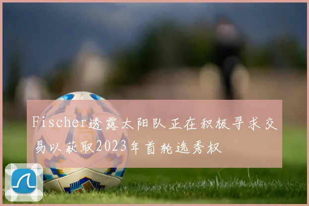 Fischer透露太阳队正在积极寻求交易以获取2023年首轮选秀权