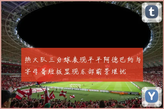 热火队三分球表现平平阿德巴约与字母哥短板显现东部前景堪忧