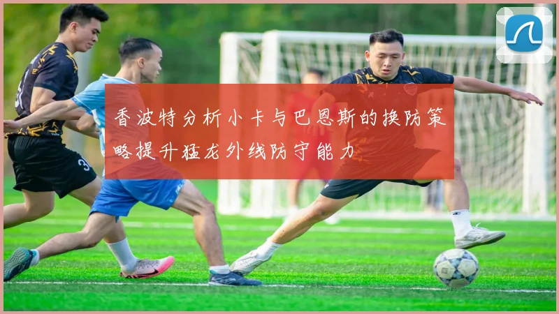 香波特分析小卡与巴恩斯的换防策略提升猛龙外线防守能力