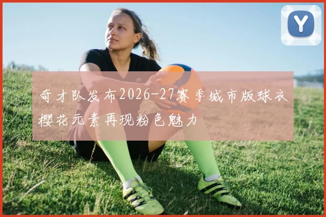 奇才队发布2026-27赛季城市版球衣樱花元素再现粉色魅力