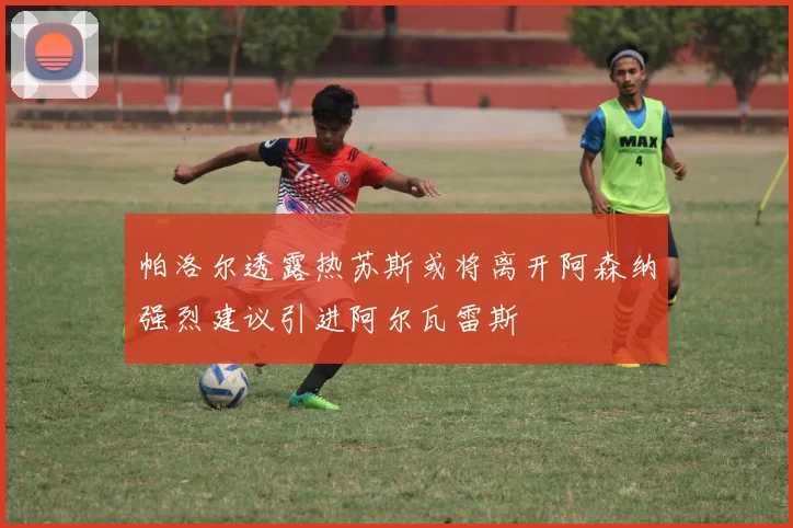 帕洛尔透露热苏斯或将离开阿森纳强烈建议引进阿尔瓦雷斯