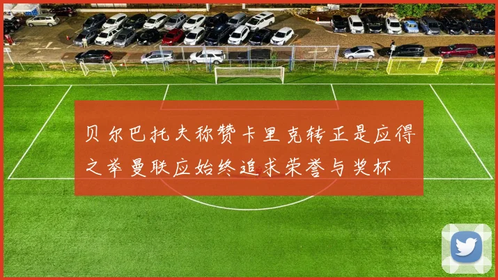 贝尔巴托夫称赞卡里克转正是应得之举曼联应始终追求荣誉与奖杯