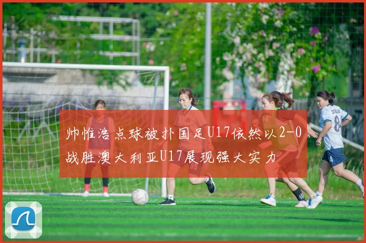 帅惟浩点球被扑国足U17依然以2-0战胜澳大利亚U17展现强大实力