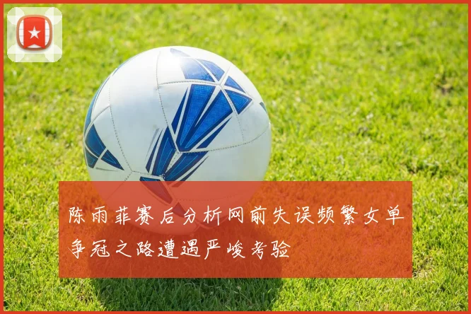 陈雨菲赛后分析网前失误频繁女单争冠之路遭遇严峻考验