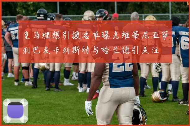 皇马理想引援名单曝光维蒂尼亚萨利巴麦卡利斯特与哈兰德引关注